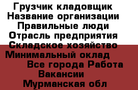 Грузчик-кладовщик › Название организации ­ Правильные люди › Отрасль предприятия ­ Складское хозяйство › Минимальный оклад ­ 26 000 - Все города Работа » Вакансии   . Мурманская обл.,Оленегорск г.